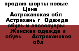 продаю шорты новые › Цена ­ 350 - Астраханская обл., Астрахань г. Одежда, обувь и аксессуары » Женская одежда и обувь   . Астраханская обл.